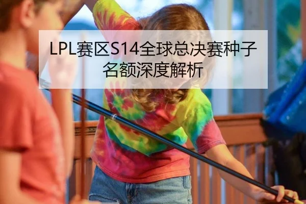 LPL赛区S14全球总决赛种子名额深度解析