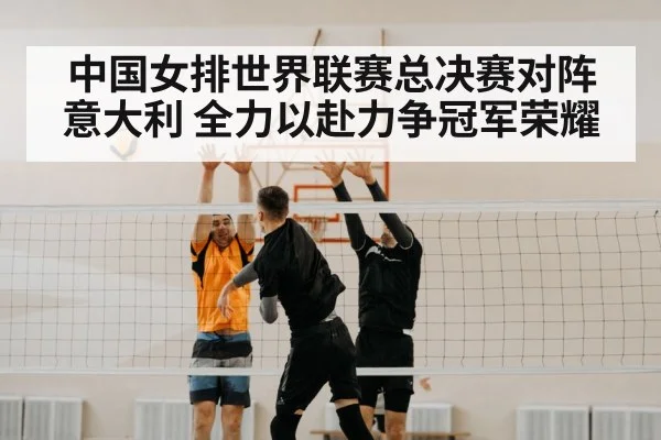 中国女排世界联赛总决赛对阵意大利 全力以赴力争冠军荣耀